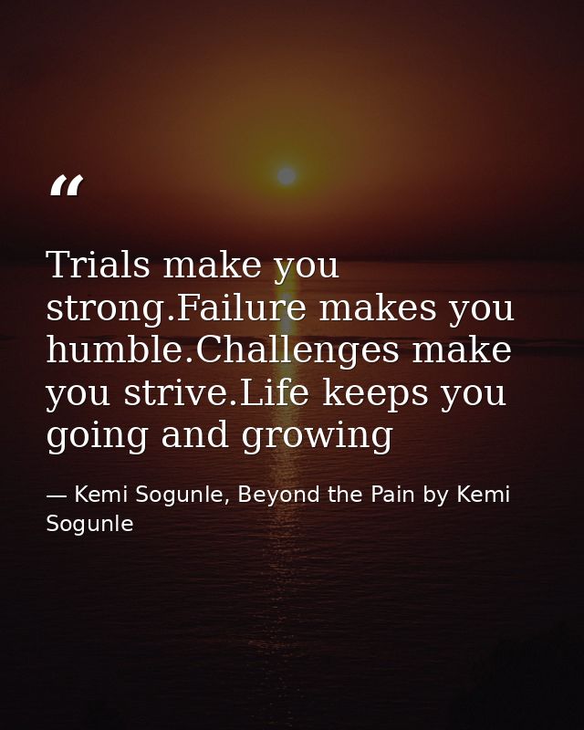 Trials make you strong.Failure makes you humble.Challenges make you strive.Life keeps you going and growing — Kemi Sogunle, Beyond the Pain by Kemi Sogunle
