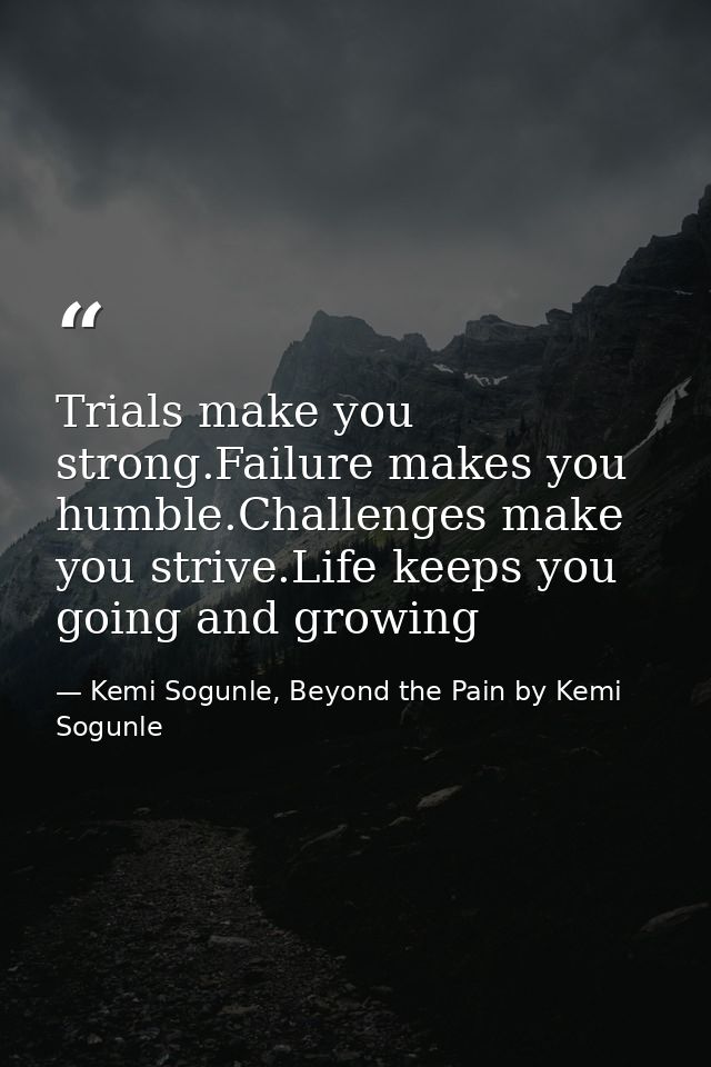 Trials make you strong.Failure makes you humble.Challenges make you strive.Life keeps you going and growing — Kemi Sogunle, Beyond the Pain by Kemi Sogunle