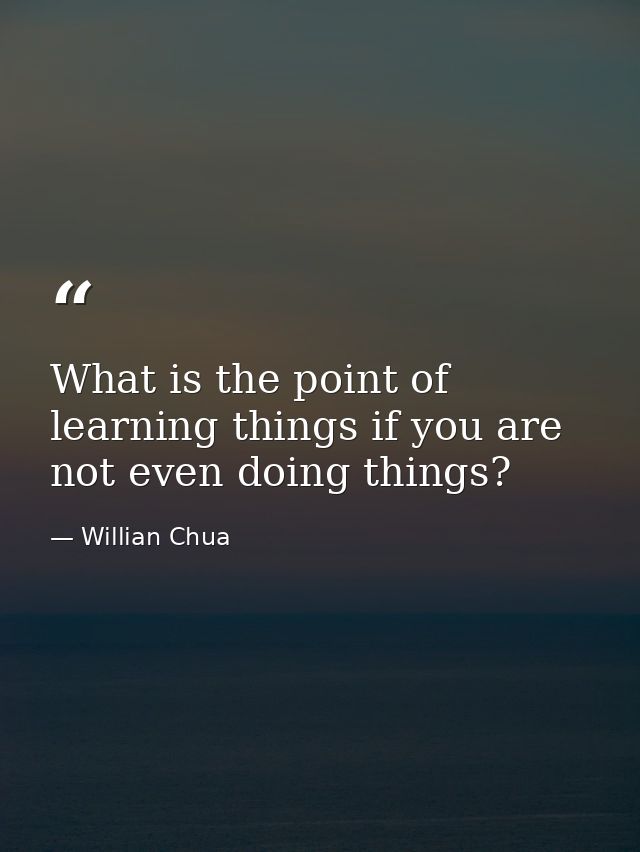 What is the point of learning things if you are not even doing things? — Willian Chua