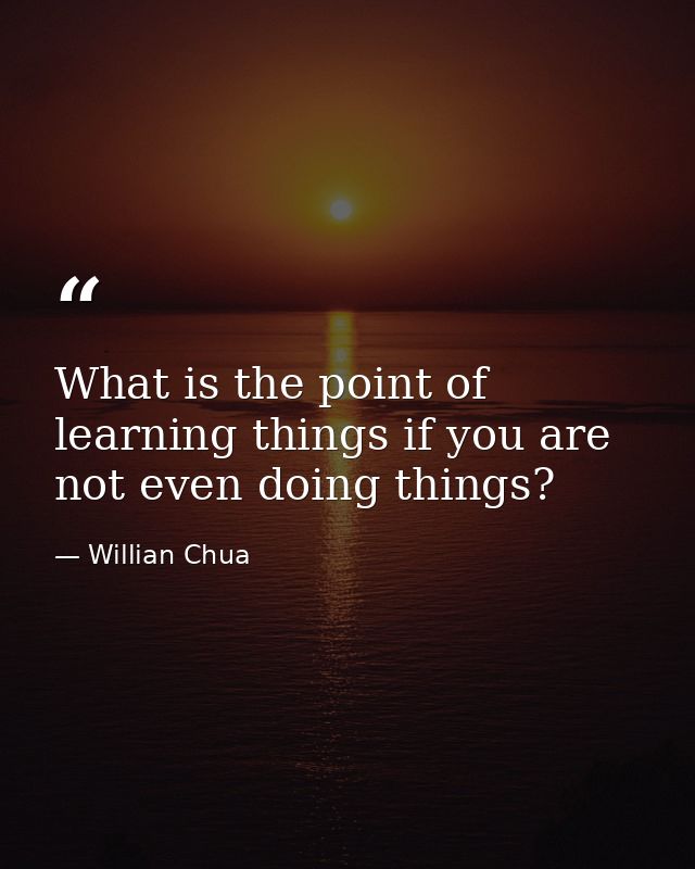 What is the point of learning things if you are not even doing things? — Willian Chua