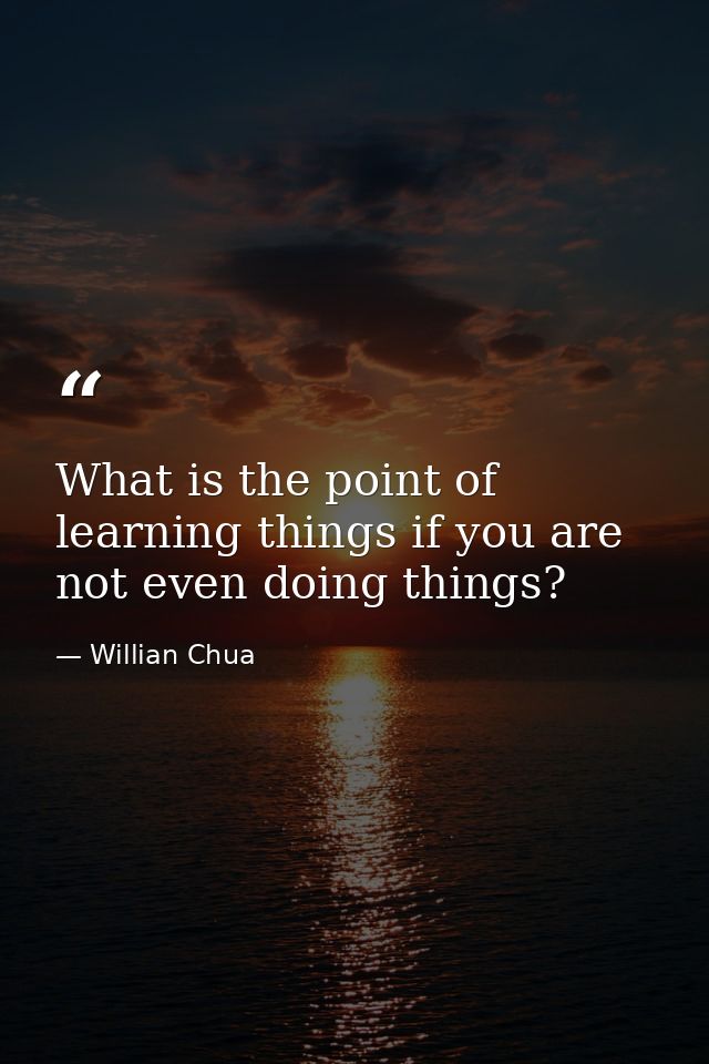 What is the point of learning things if you are not even doing things? — Willian Chua