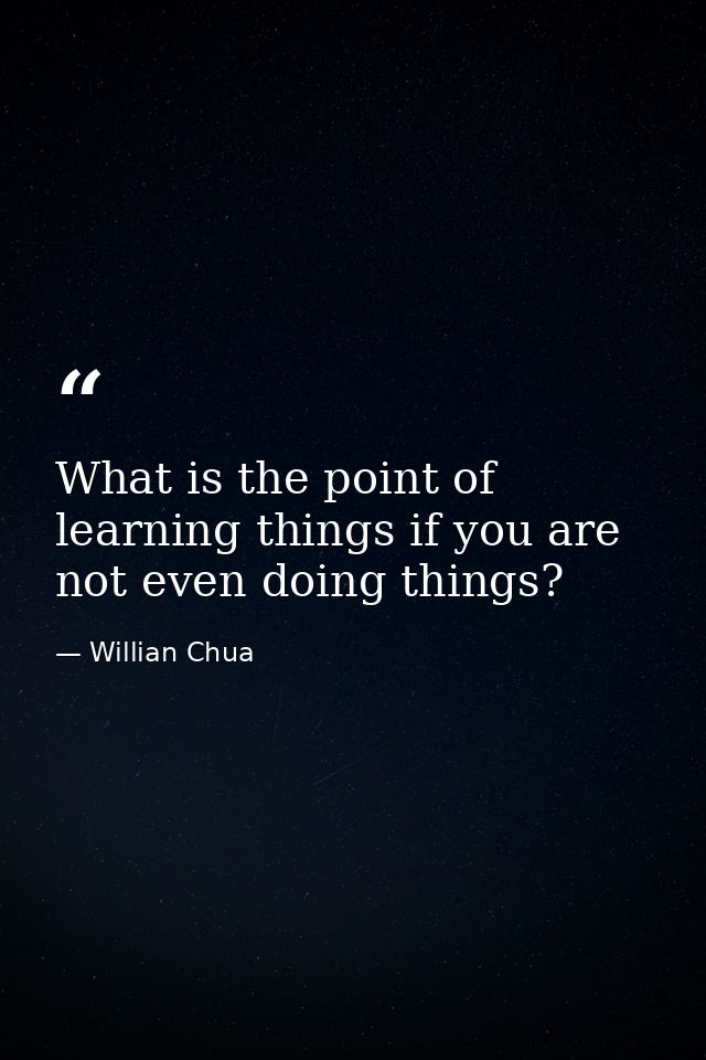 What is the point of learning things if you are not even doing things? — Willian Chua
