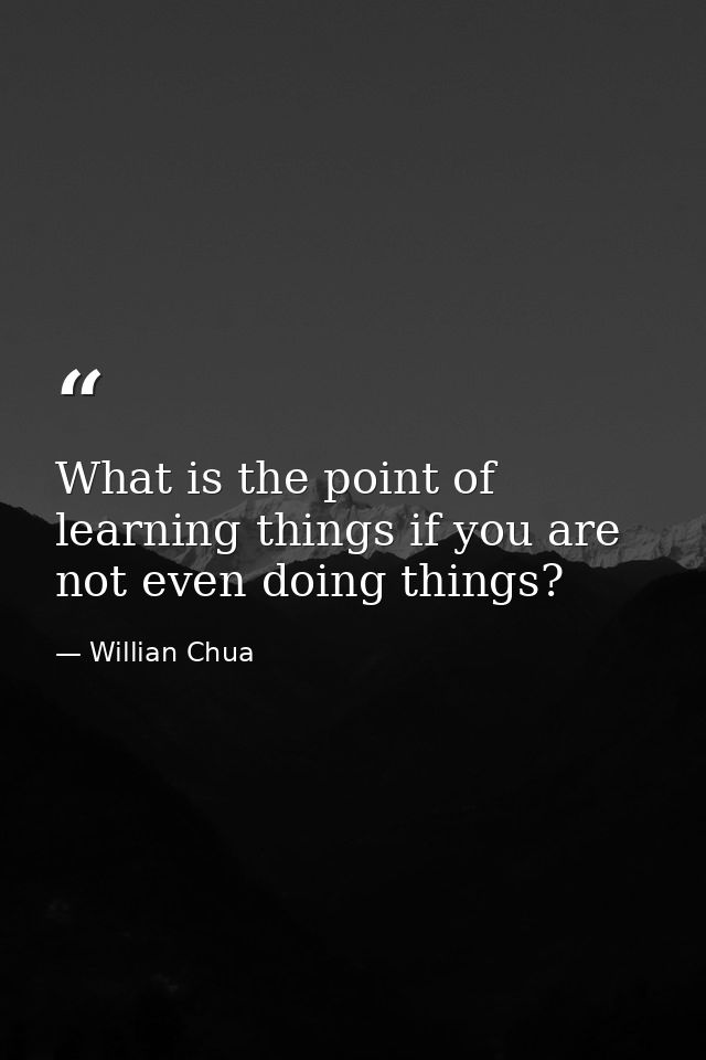 What is the point of learning things if you are not even doing things? — Willian Chua