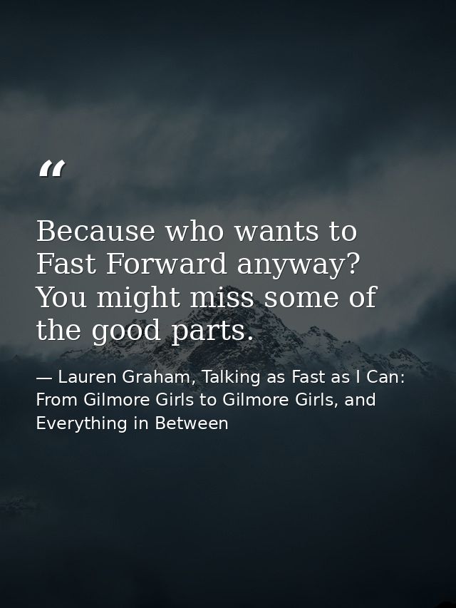 Because who wants to Fast Forward anyway? You might miss some of the good parts. — Lauren Graham, Talking as Fast as I Can: From Gilmore Girls to Gilmore Girls, and Everything in Between