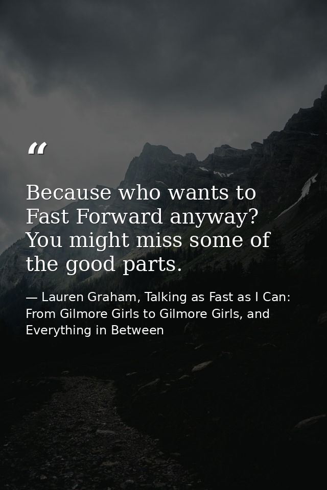 Because who wants to Fast Forward anyway? You might miss some of the good parts. — Lauren Graham, Talking as Fast as I Can: From Gilmore Girls to Gilmore Girls, and Everything in Between