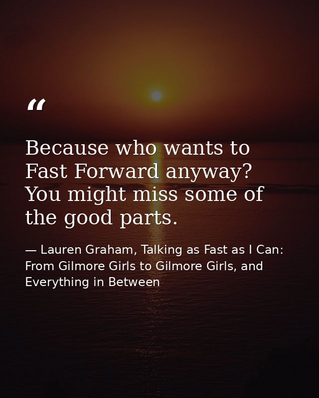 Because who wants to Fast Forward anyway? You might miss some of the good parts. — Lauren Graham, Talking as Fast as I Can: From Gilmore Girls to Gilmore Girls, and Everything in Between