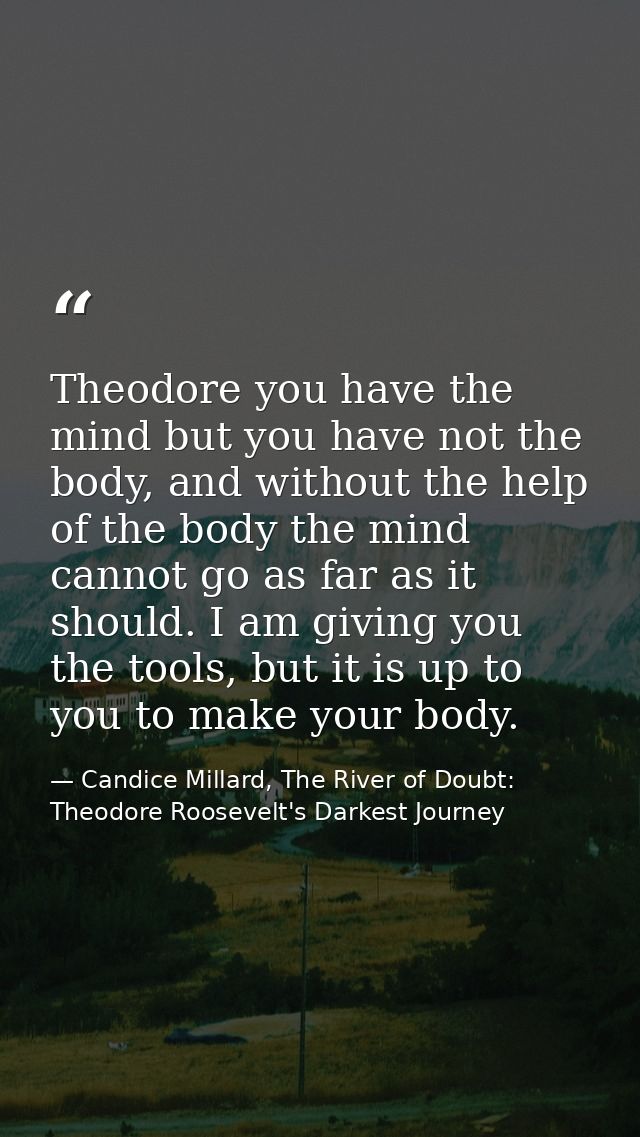 Theodore you have the mind but you have not the body, and without the help of the body the mind cannot go as far as it s — Candice Millard, The River of Doubt: Theodore Roosevelt's Darkest Journey