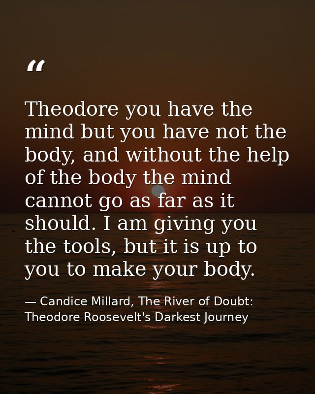 Theodore you have the mind but you have not the body, and without the help of the body the mind cannot go as far as it s — Candice Millard, The River of Doubt: Theodore Roosevelt's Darkest Journey