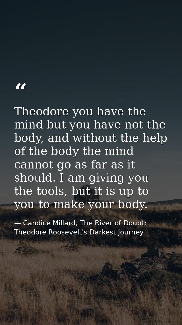 Theodore you have the mind but you have not the body, and without the help of the body the mind cannot go as far as it s — Candice Millard, The River of Doubt: Theodore Roosevelt's Darkest Journey
