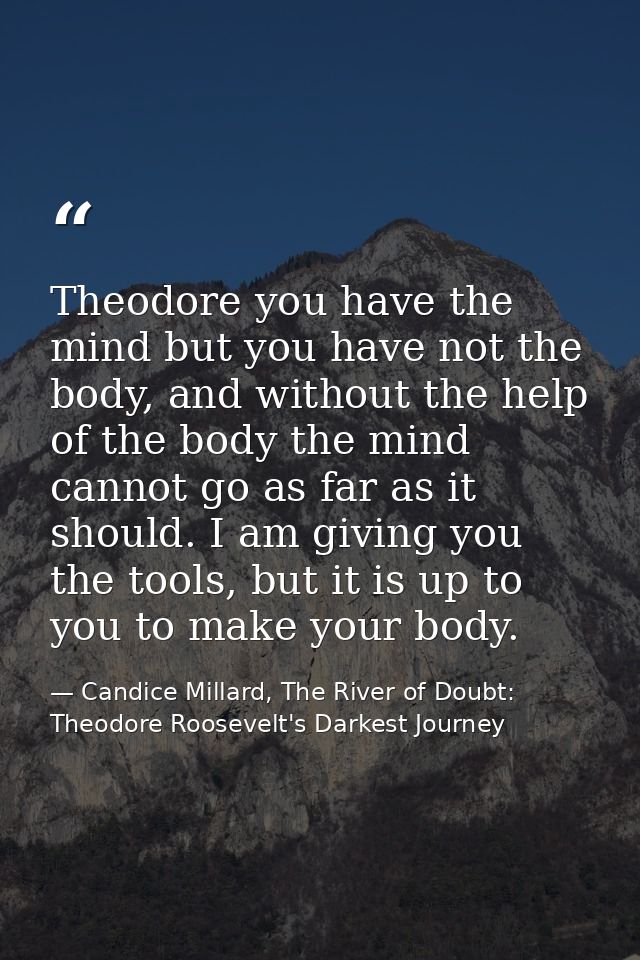 Theodore you have the mind but you have not the body, and without the help of the body the mind cannot go as far as it s — Candice Millard, The River of Doubt: Theodore Roosevelt's Darkest Journey