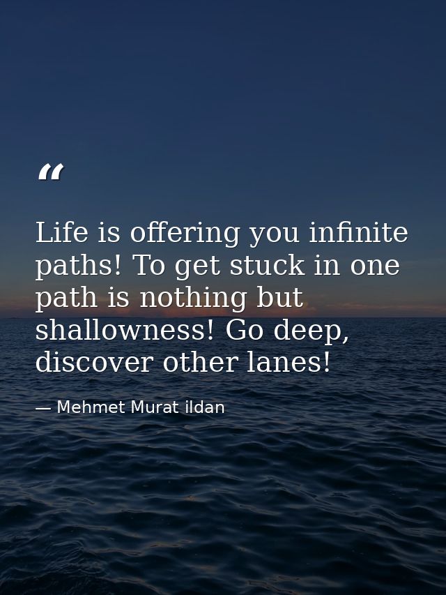 Life is offering you infinite paths! To get stuck in one path is nothing but shallowness! Go deep, discover other lanes! — Mehmet Murat ildan
