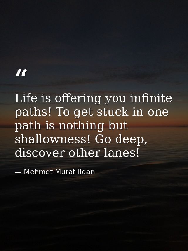Life is offering you infinite paths! To get stuck in one path is nothing but shallowness! Go deep, discover other lanes! — Mehmet Murat ildan