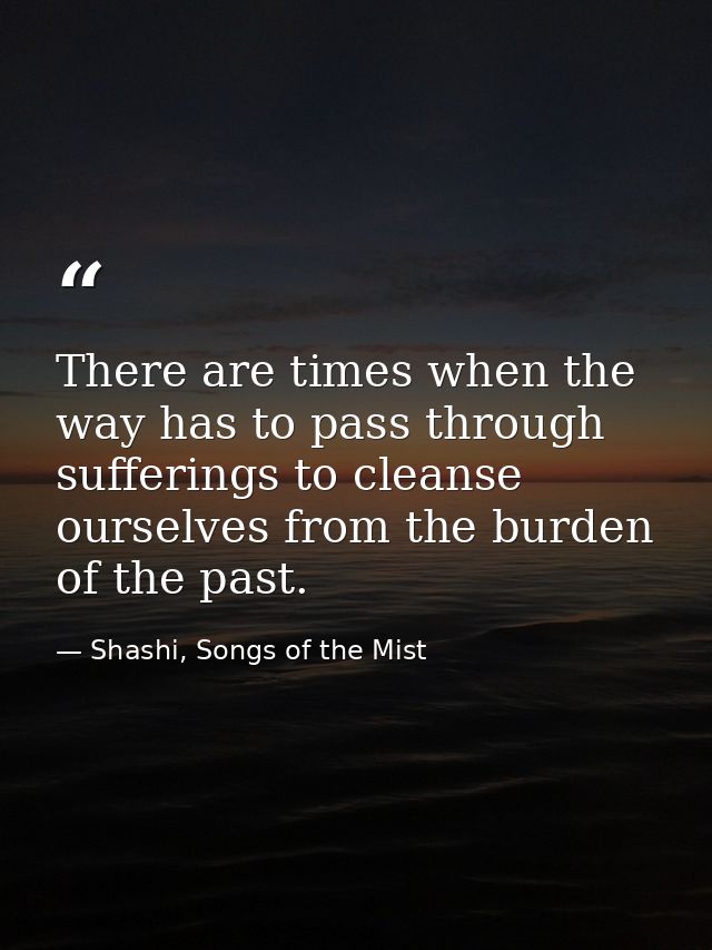 There are times when the way has to pass through sufferings to cleanse ourselves from the burden of the past. — Shashi, Songs of the Mist