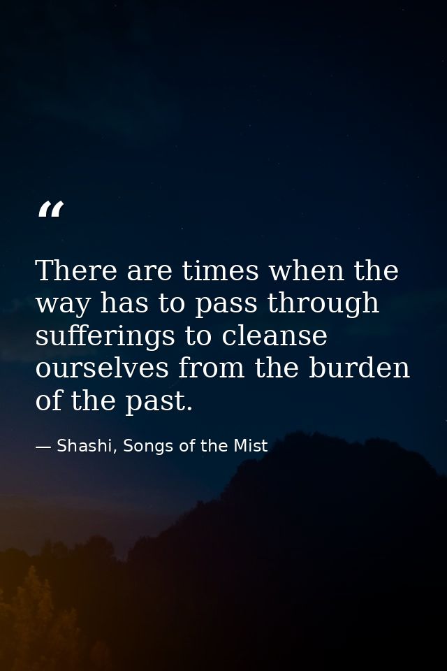 There are times when the way has to pass through sufferings to cleanse ourselves from the burden of the past. — Shashi, Songs of the Mist