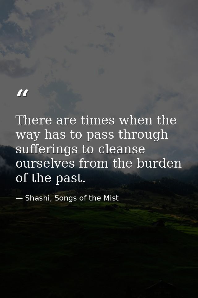 There are times when the way has to pass through sufferings to cleanse ourselves from the burden of the past. — Shashi, Songs of the Mist