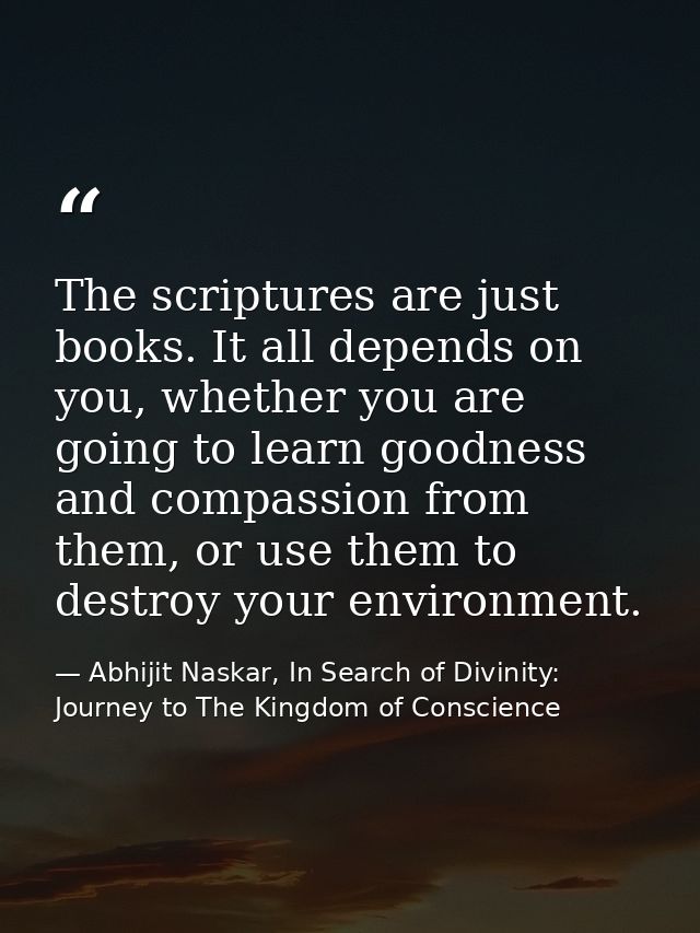 The scriptures are just books. It all depends on you, whether you are going to learn goodness and compassion from them,  — Abhijit Naskar, In Search of Divinity: Journey to The Kingdom of Conscience