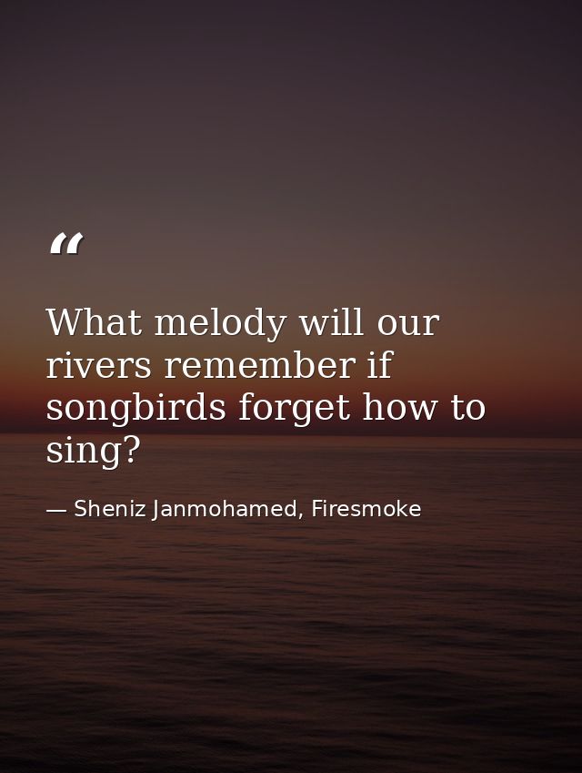 What melody will our rivers remember if songbirds forget how to sing? — Sheniz Janmohamed, Firesmoke