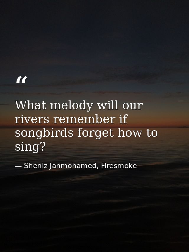 What melody will our rivers remember if songbirds forget how to sing? — Sheniz Janmohamed, Firesmoke