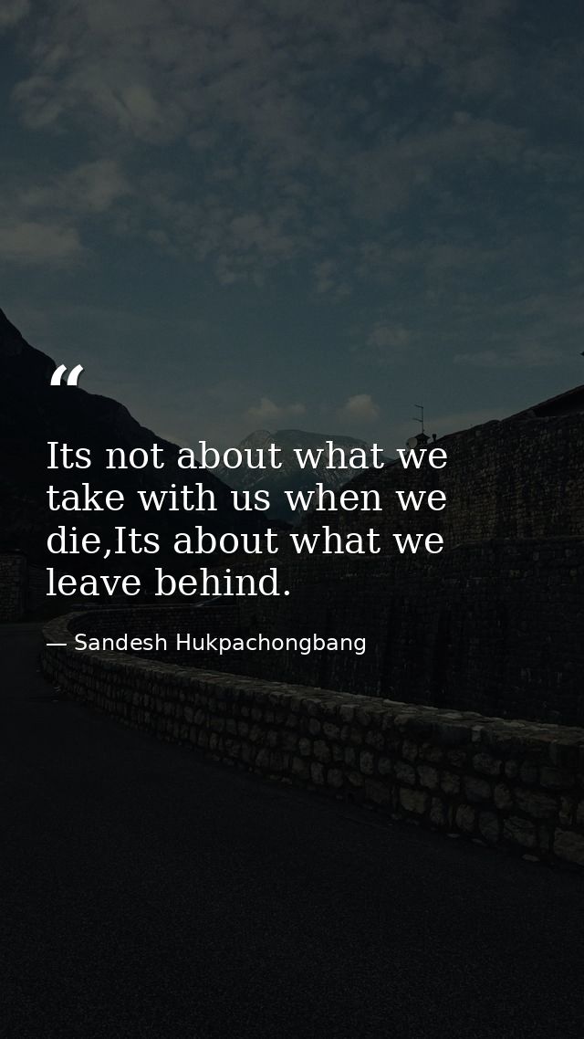 Its not about what we take with us when we die,Its about what we leave behind. — Sandesh Hukpachongbang