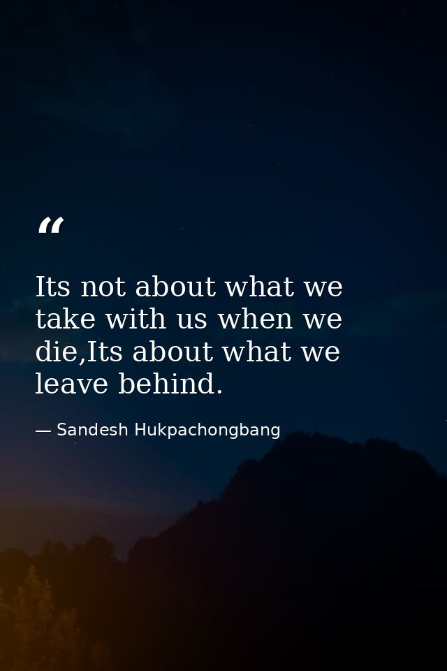 Its not about what we take with us when we die,Its about what we leave behind. — Sandesh Hukpachongbang
