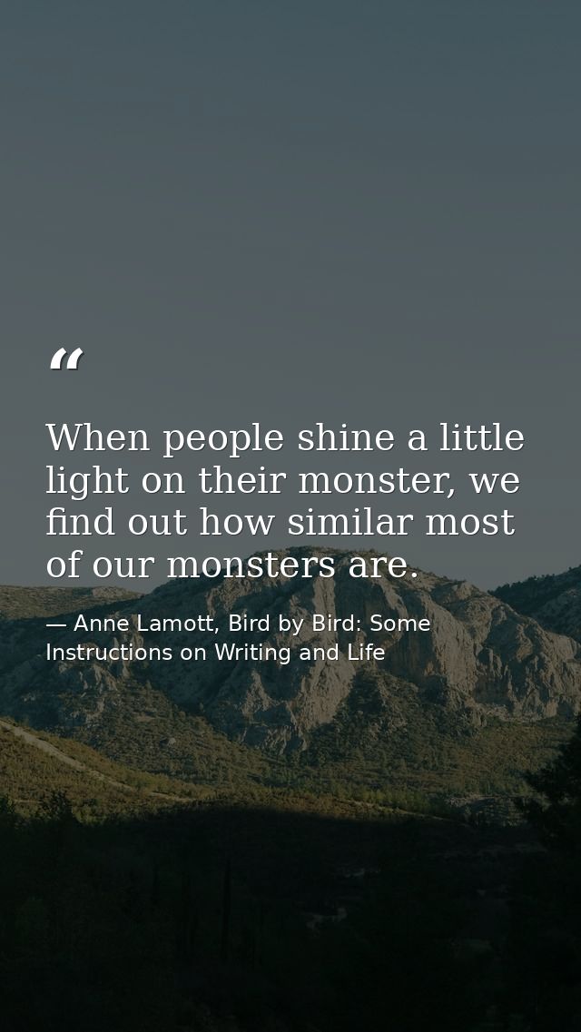When people shine a little light on their monster, we find out how similar most of our monsters are. — Anne Lamott, Bird by Bird: Some Instructions on Writing and Life