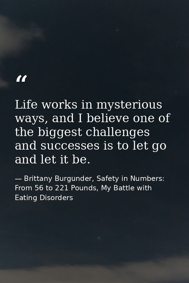Life works in mysterious ways, and I believe one of the biggest challenges and successes is to let go and let it be. — Brittany Burgunder, Safety in Numbers: From 56 to 221 Pounds, My Battle with Eating Disorders