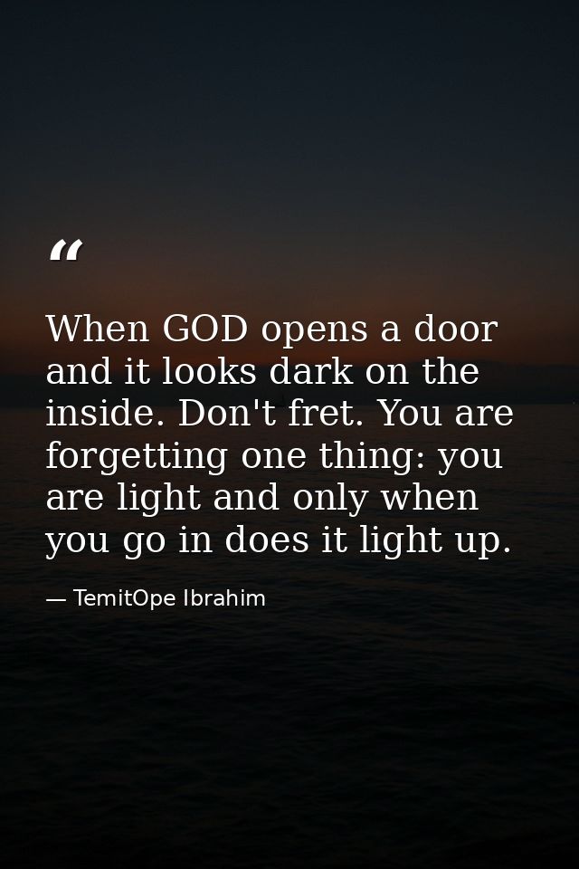 When GOD opens a door and it looks dark on the inside. Don't fret. You are forgetting one thing: you are light and only  — TemitOpe Ibrahim