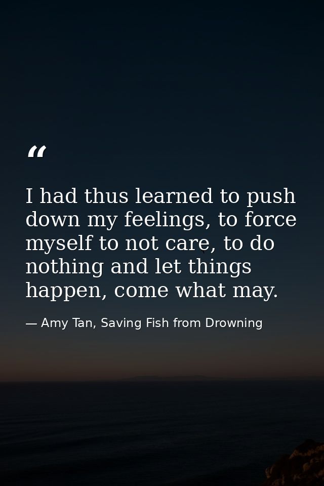 I had thus learned to push down my feelings, to force myself to not care, to do nothing and let things happen, come what — Amy Tan, Saving Fish from Drowning