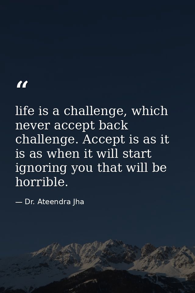 life is a challenge, which never accept back challenge. Accept is as it is as when it will start ignoring you that will  — Dr. Ateendra Jha