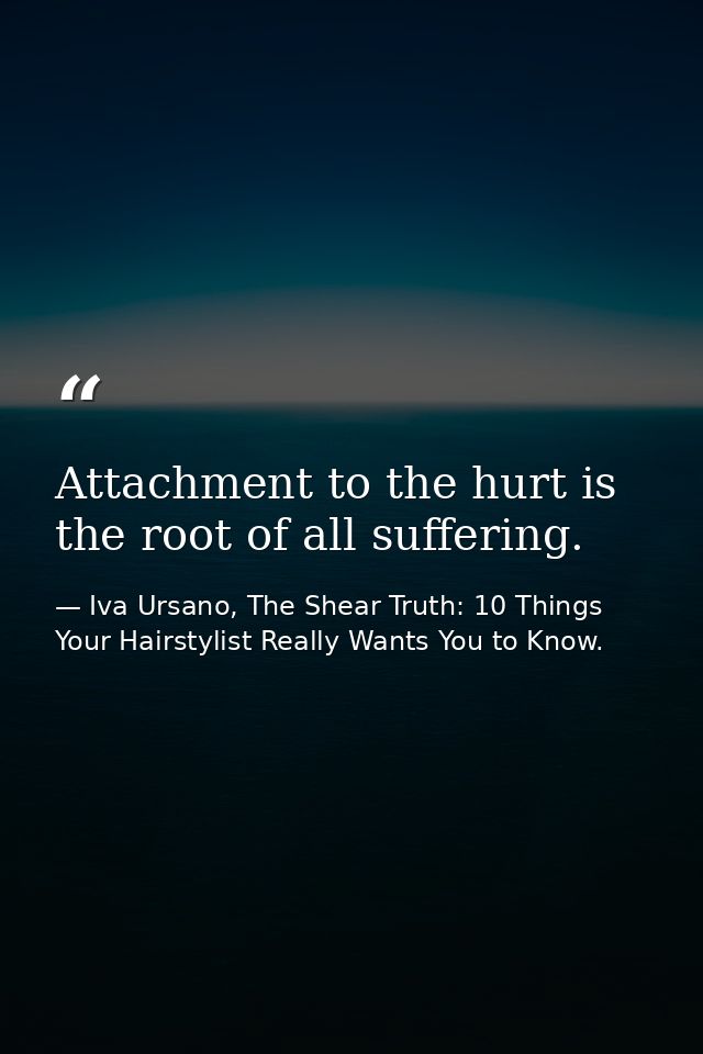 Attachment to the hurt is the root of all suffering. — Iva Ursano, The Shear Truth: 10 Things Your Hairstylist Really Wants You to Know.