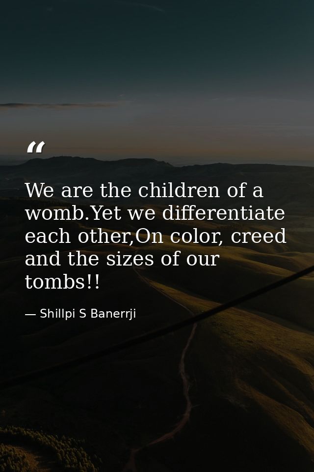 We are the children of a womb.Yet we differentiate each other,On color, creed and the sizes of our tombs!! — Shillpi S Banerrji