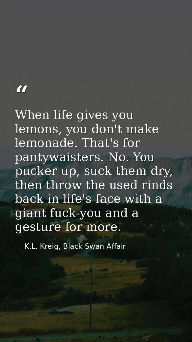 When life gives you lemons, you don't make lemonade. That's for pantywaisters. No. You pucker up, suck them dry, then th — K.L. Kreig, Black Swan Affair