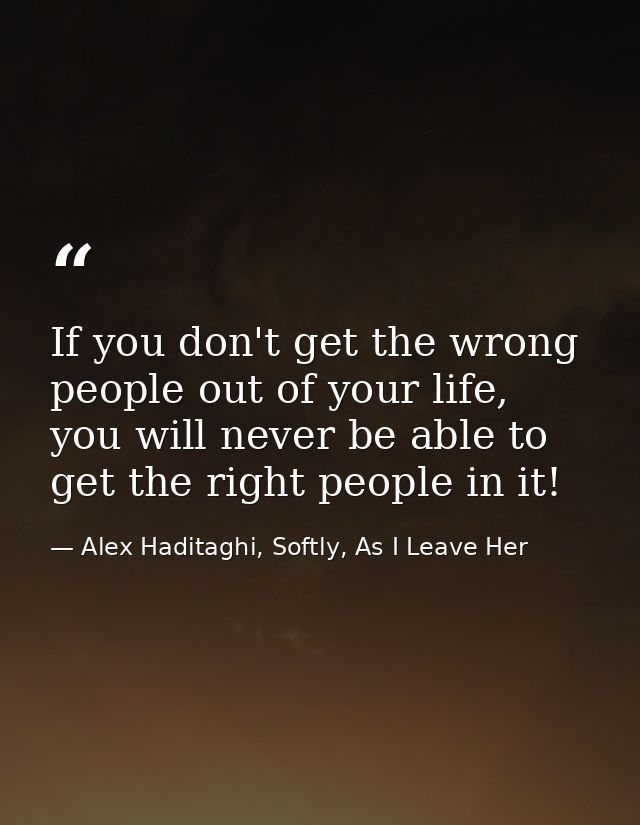 If you don't get the wrong people out of your life, you will never be able to get the right people in it! — Alex Haditaghi, Softly, As I Leave Her
