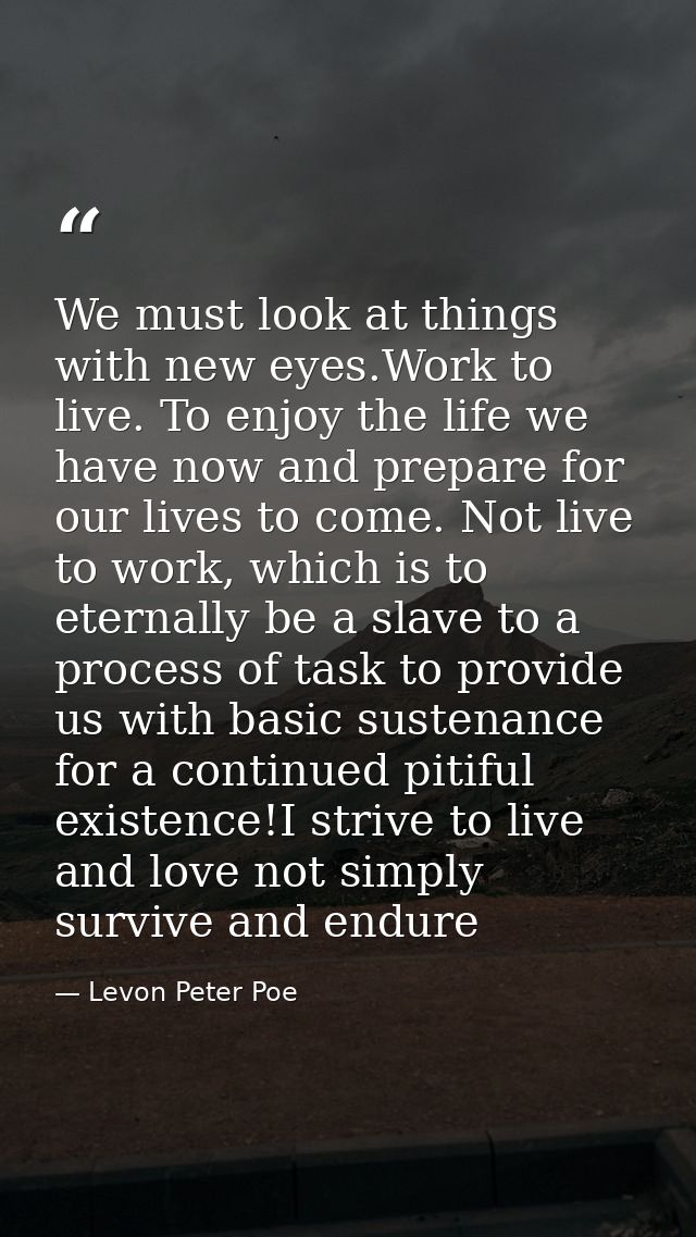 We must look at things with new eyes.Work to live. To enjoy the life we have now and prepare for our lives to come. Not  — Levon Peter Poe
