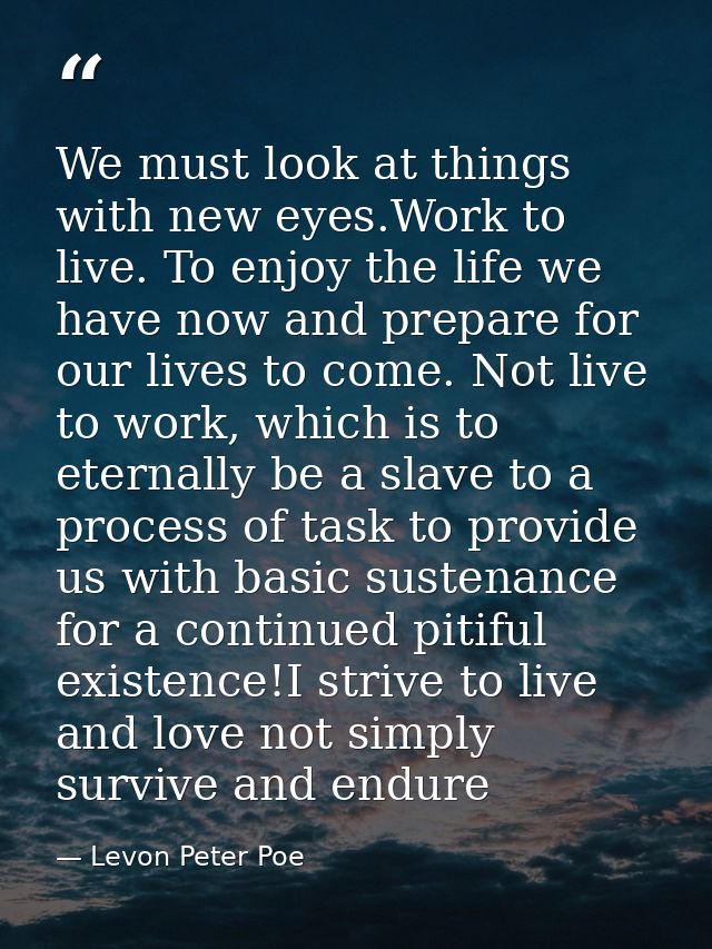 We must look at things with new eyes.Work to live. To enjoy the life we have now and prepare for our lives to come. Not  — Levon Peter Poe