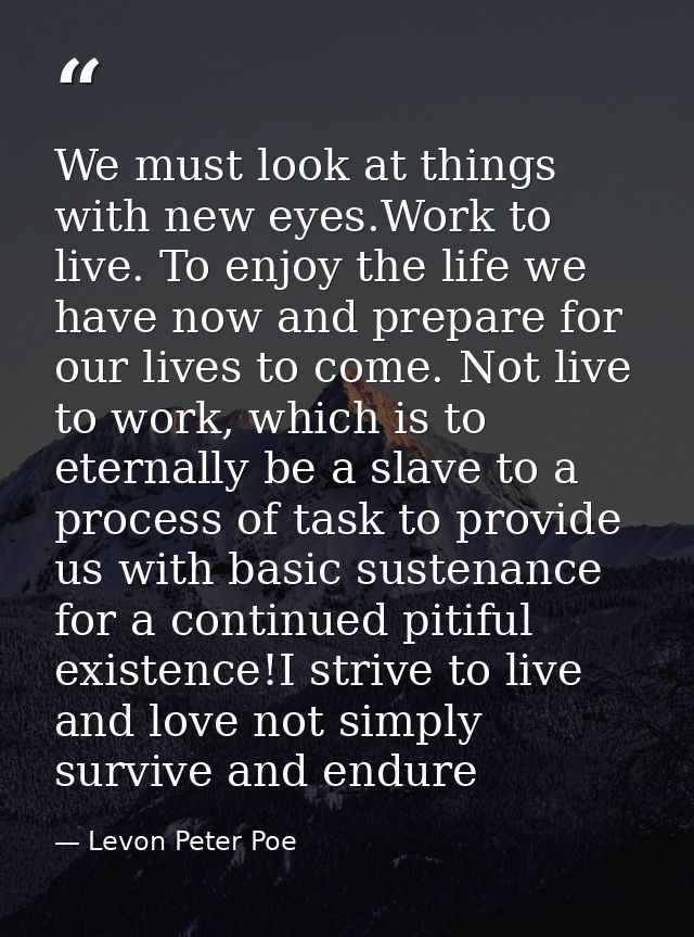 We must look at things with new eyes.Work to live. To enjoy the life we have now and prepare for our lives to come. Not  — Levon Peter Poe
