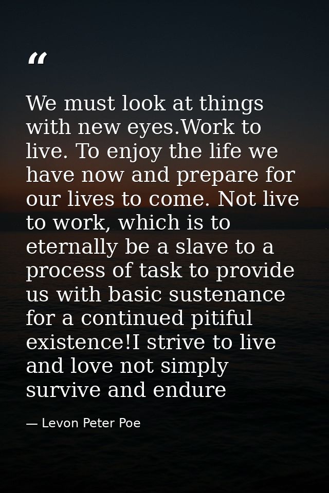 We must look at things with new eyes.Work to live. To enjoy the life we have now and prepare for our lives to come. Not  — Levon Peter Poe