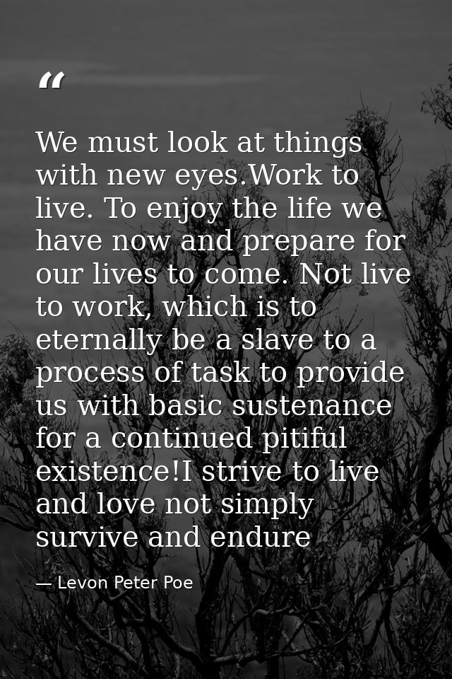We must look at things with new eyes.Work to live. To enjoy the life we have now and prepare for our lives to come. Not  — Levon Peter Poe