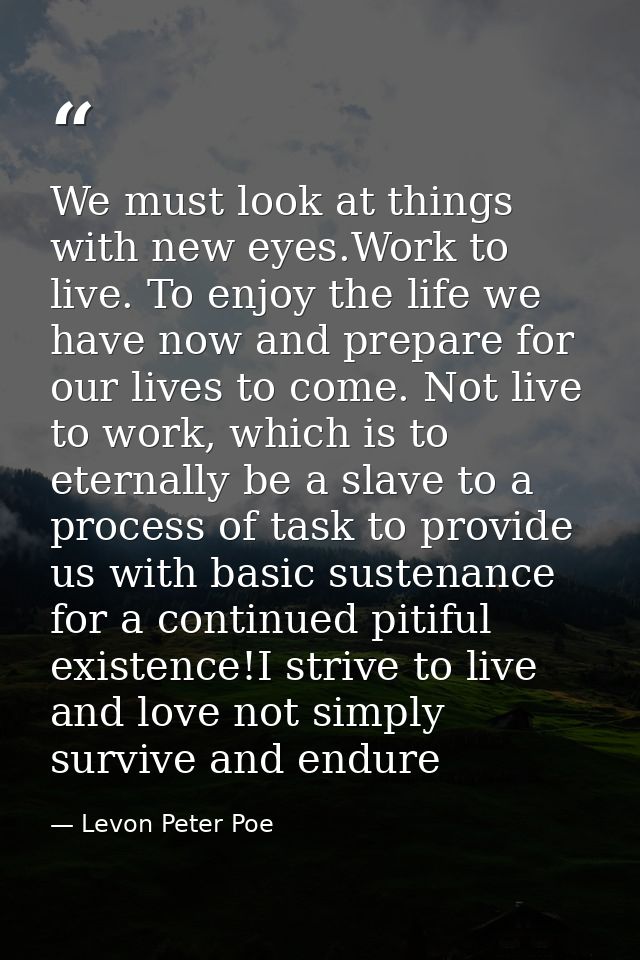 We must look at things with new eyes.Work to live. To enjoy the life we have now and prepare for our lives to come. Not  — Levon Peter Poe