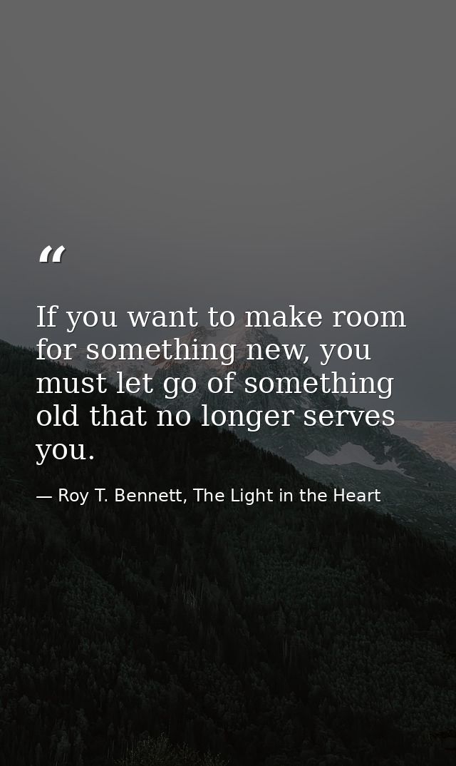If you want to make room for something new, you must let go of something old that no longer serves you. — Roy T. Bennett, The Light in the Heart