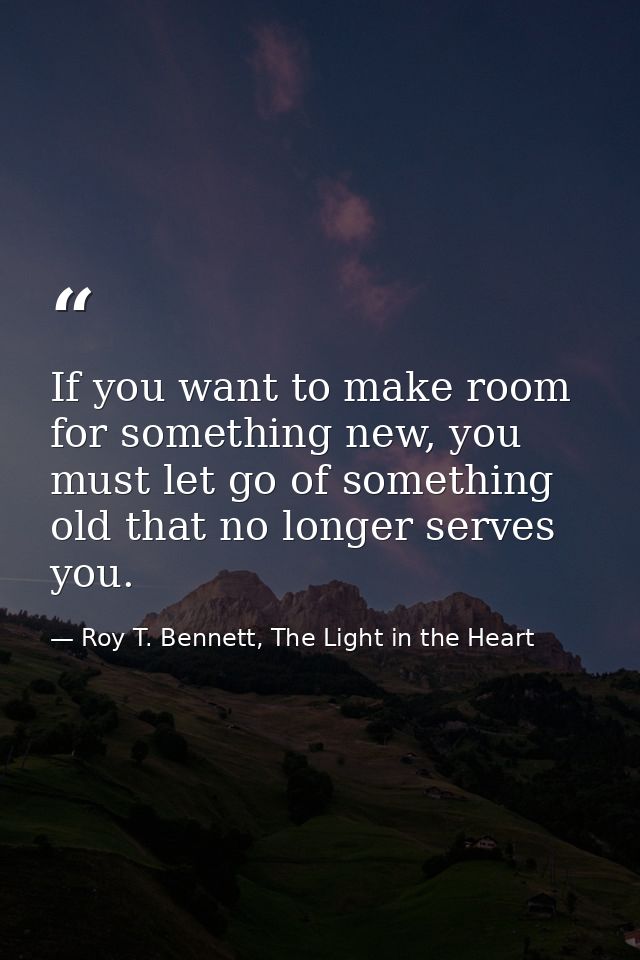 If you want to make room for something new, you must let go of something old that no longer serves you. — Roy T. Bennett, The Light in the Heart