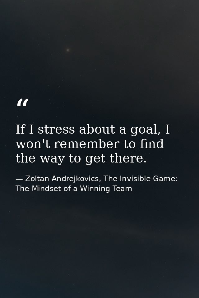 If I stress about a goal, I won't remember to find the way to get there. — Zoltan Andrejkovics, The Invisible Game: The Mindset of a Winning Team