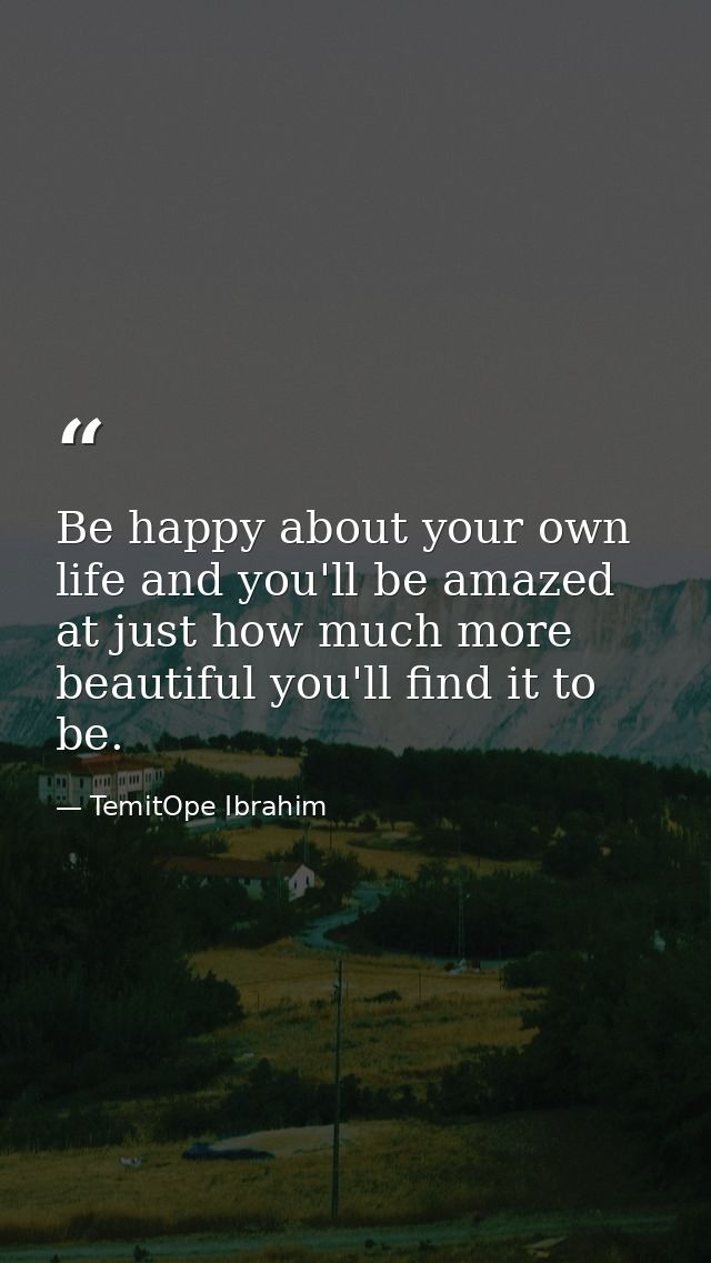 Be happy about your own life and you'll be amazed at just how much more beautiful you'll find it to be. — TemitOpe Ibrahim