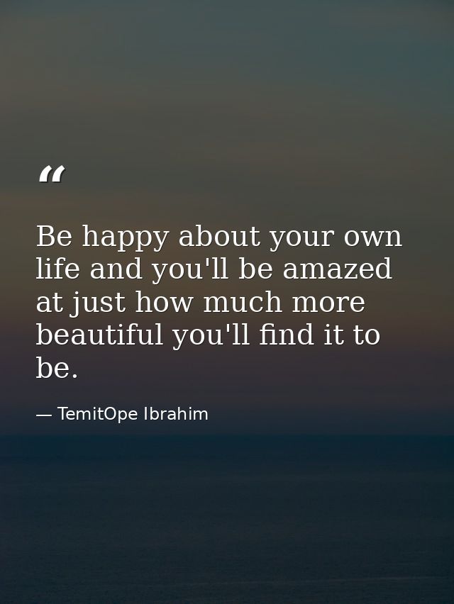 Be happy about your own life and you'll be amazed at just how much more beautiful you'll find it to be. — TemitOpe Ibrahim