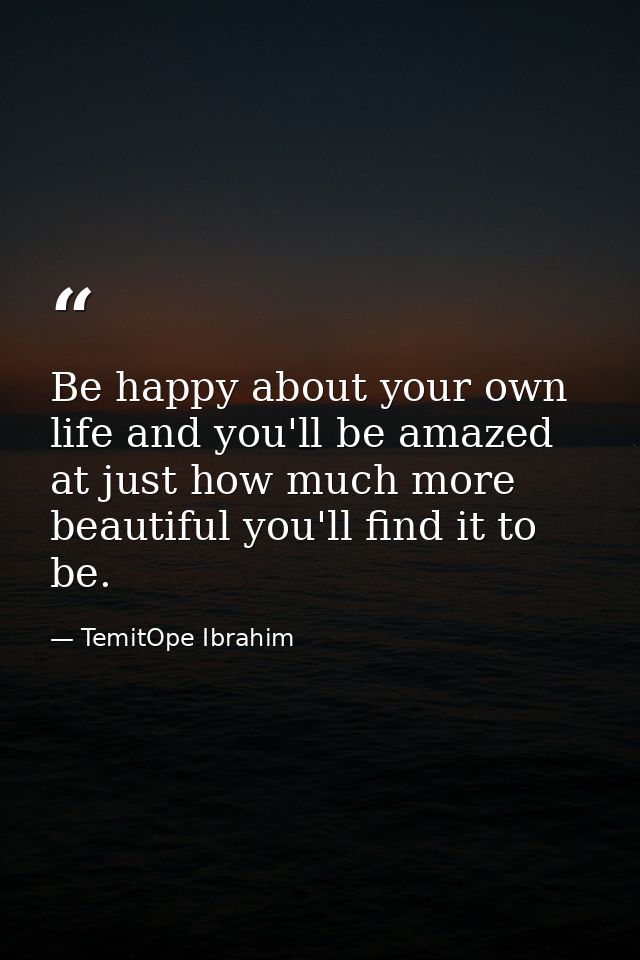 Be happy about your own life and you'll be amazed at just how much more beautiful you'll find it to be. — TemitOpe Ibrahim