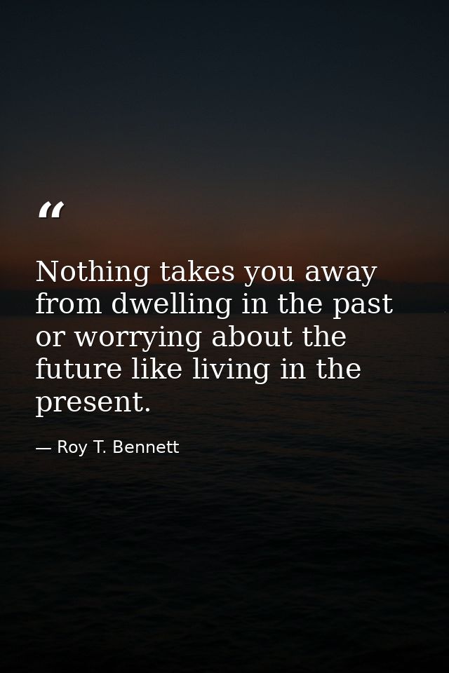 Nothing takes you away from dwelling in the past or worrying about the future like living in the present. — Roy T. Bennett