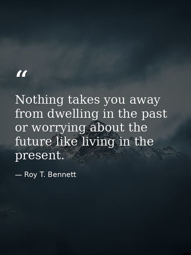 Nothing takes you away from dwelling in the past or worrying about the future like living in the present. — Roy T. Bennett