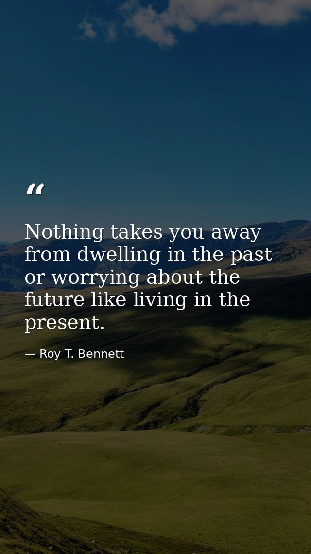 Nothing takes you away from dwelling in the past or worrying about the future like living in the present. — Roy T. Bennett