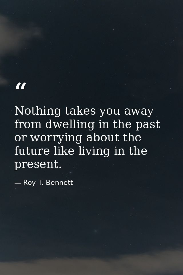 Nothing takes you away from dwelling in the past or worrying about the future like living in the present. — Roy T. Bennett