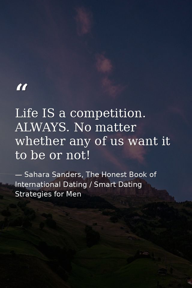 Life IS a competition. ALWAYS. No matter whether any of us want it to be or not! — Sahara Sanders, The Honest Book of International Dating / Smart Dating Strategies for Men